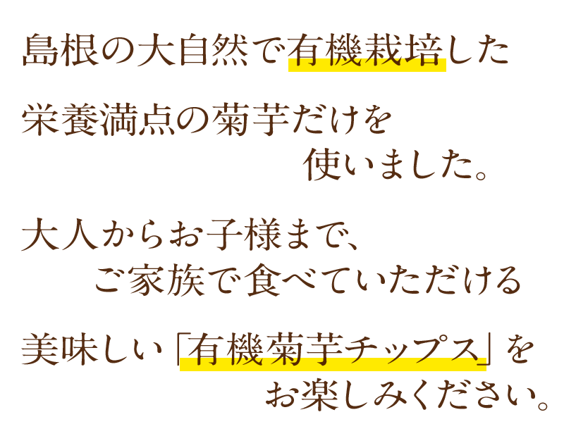 島根の大自然で有機栽培した栄養満点の菊芋だけを使いました。 大人からお子様まで、ご家族で食べていただける、美味しい「有機菊芋チップス」をお楽しみください。