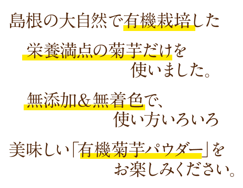 島根の大自然で有機栽培した 栄養満点の菊芋だけを使いました。無添加＆無着色で、使い方いろいろ。美味しい「有機菊芋パウダー」をお楽しみください。