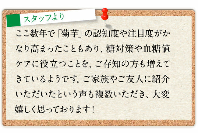 ここ数年で「菊芋」の認知度や注目度がかなり高まったこともあり、糖対策や血糖値ケアに役立つことを、ご存知の方も増えてきているようです。ご家族やご友人に紹介いただいたという声も複数いただき、大変嬉しく思っております！