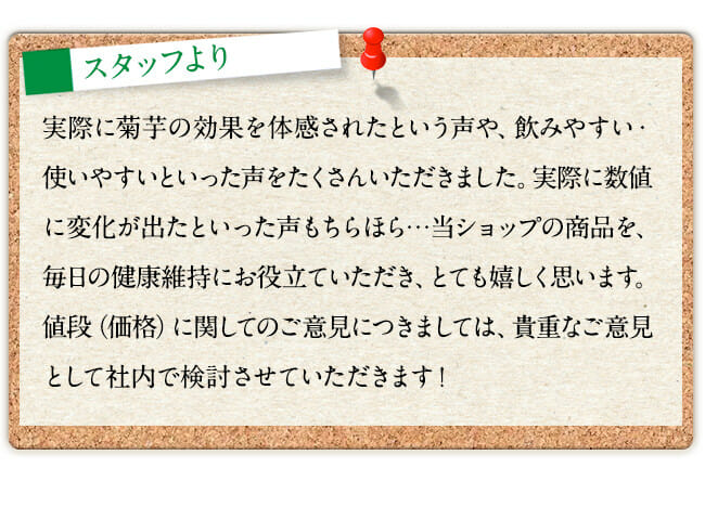 実際に菊芋の効果を体感されたという声や、飲みやすい・使いやすいといった声をたくさんいただきました。実際に数値に変化が出たといった声もちらほら…当ショップの商品を、毎日の健康維持にお役立ていただき、とても嬉しく思います。値段（価格）に関してのご意見につきましては、貴重なご意見として社内で検討させていただきます！