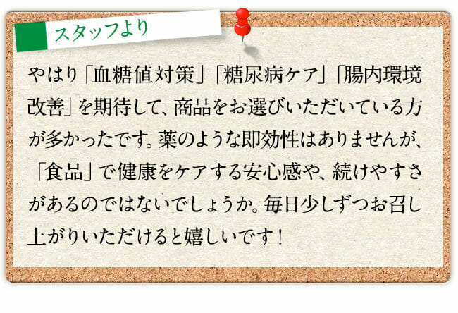 やはり「血糖値対策」「糖対策」「腸内環境改善」を期待して、商品をお選びいただいている方が多かったです。薬のような即効性はありませんが、「食品」で健康をケアする安心感や、続けやすさがあるのではないでしょうか。毎日少しずつお召し上がりいただけると嬉しいです！