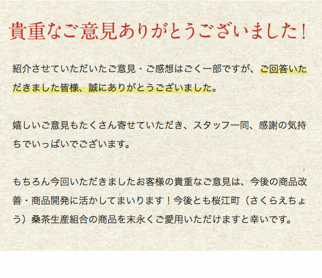 貴重なご意見ありがとうございました！ 紹介させていただいたご意見・ご感想はごく一部ですが、ご回答いただきました皆様、誠にありがとうございました。 嬉しいご意見もたくさん寄せていただき、スタッフ一同、感謝の気持ちでいっぱいでございます。 もちろん今回いただきましたお客様の貴重なご意見は、今後の商品改善・商品開発に活かしてまいります！今後とも桜江町（さくらえちょう）桑茶生産組合の商品を末永くご愛用いただけますと幸いです。