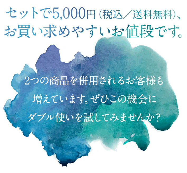 セットで5,000円（税込／送料無料）と、お買い求めやすいお値段です。  2つの商品を併用されるお客様も増えています。ぜひこの機会にダブル使いを試してみませんか？